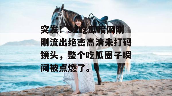 突发！51吃瓜暗网刚刚流出绝密高清未打码镜头，整个吃瓜圈子瞬间被点燃了。