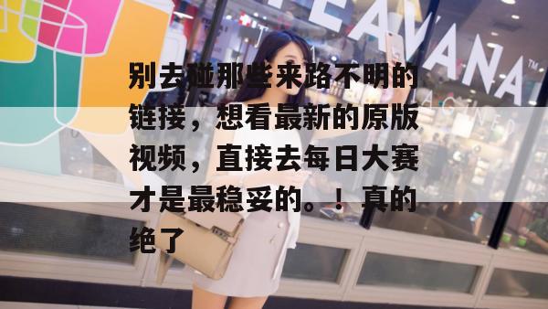 别去碰那些来路不明的链接，想看最新的原版视频，直接去每日大赛才是最稳妥的。！真的绝了