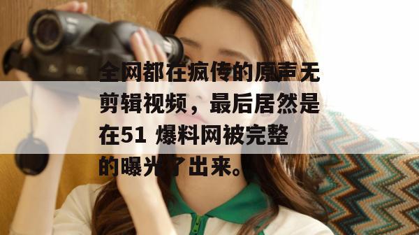 全网都在疯传的原声无剪辑视频，最后居然是在51 爆料网被完整的曝光了出来。