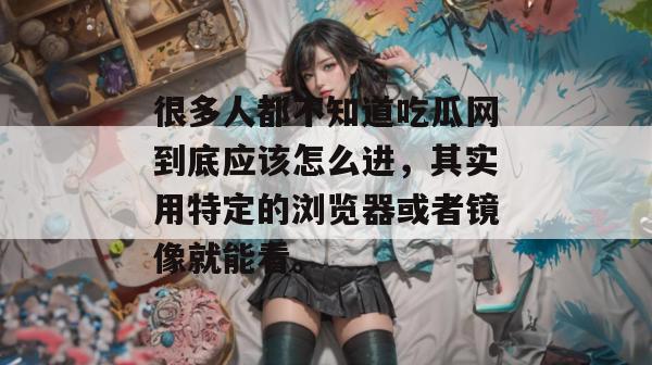 很多人都不知道吃瓜网到底应该怎么进，其实用特定的浏览器或者镜像就能看。
