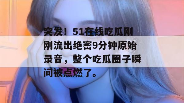 突发!51在线吃瓜刚刚流出绝密9分钟原始录音,整个吃瓜圈子瞬间被点燃了。 突发!51在线吃瓜刚刚流出绝密9分钟原始录音,整个吃瓜圈子瞬间被点燃了。