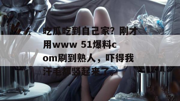 吃瓜吃到自己家？刚才用www 51爆料com刷到熟人，吓得我汗毛都竖起来了。