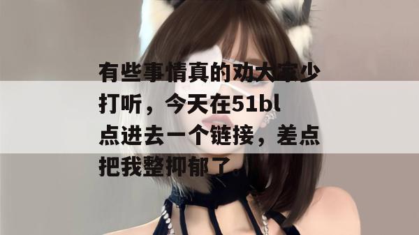 有些事情真的劝大家少打听，今天在51bl点进去一个链接，差点把我整抑郁了。
